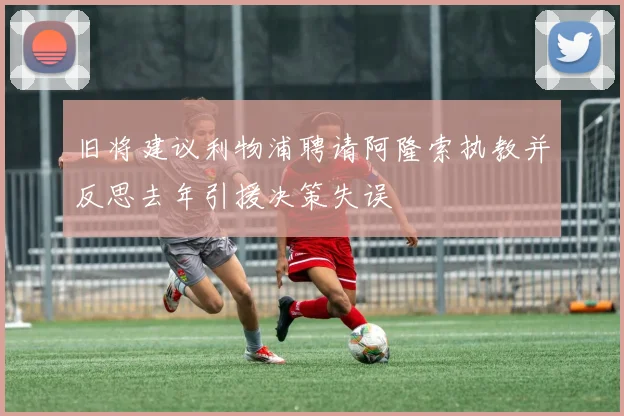 旧将建议利物浦聘请阿隆索执教并反思去年引援决策失误