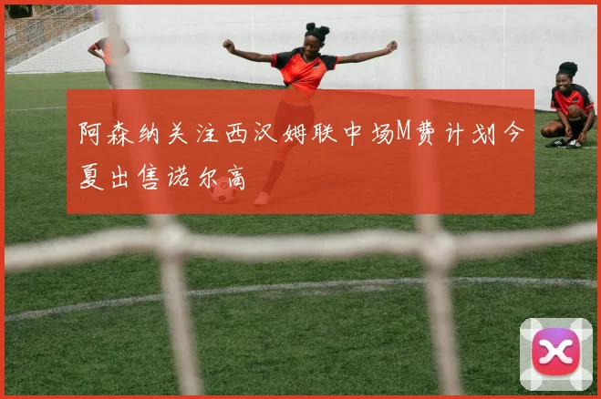 阿森纳关注西汉姆联中场M费计划今夏出售诺尔高