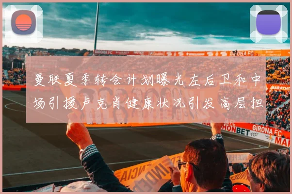 曼联夏季转会计划曝光左后卫和中场引援卢克肖健康状况引发高层担忧