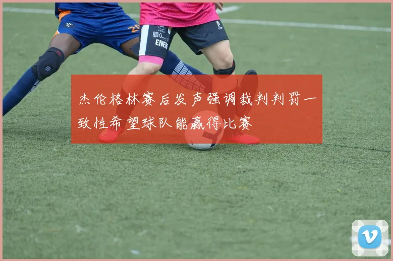 杰伦格林赛后发声强调裁判判罚一致性希望球队能赢得比赛