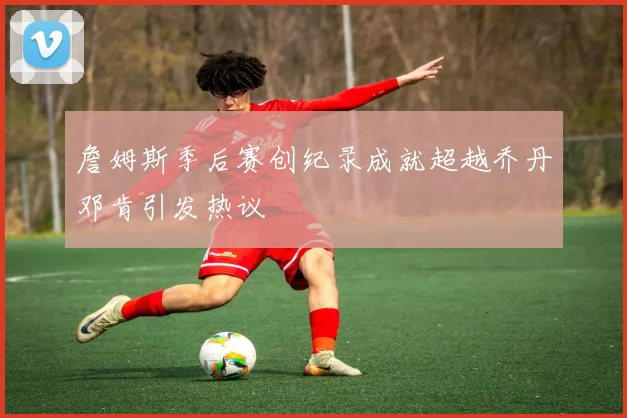 詹姆斯季后赛创纪录成就超越乔丹邓肯引发热议