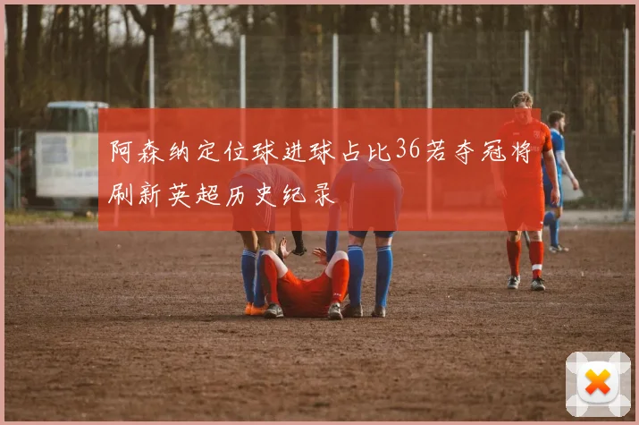 阿森纳定位球进球占比36若夺冠将刷新英超历史纪录