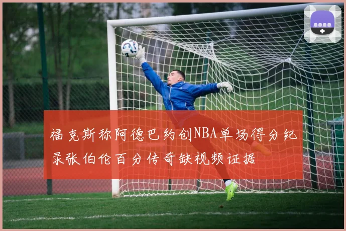 福克斯称阿德巴约创NBA单场得分纪录张伯伦百分传奇缺视频证据