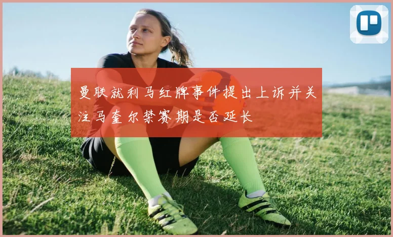 曼联就利马红牌事件提出上诉并关注马奎尔禁赛期是否延长