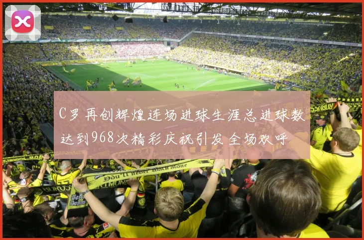 C罗再创辉煌连场进球生涯总进球数达到968次精彩庆祝引发全场欢呼