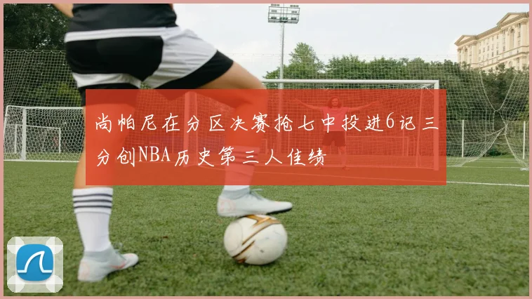 尚帕尼在分区决赛抢七中投进6记三分创NBA历史第三人佳绩