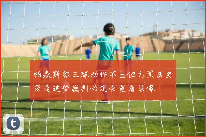 帕森斯称三球动作不当但无黑历史若是追梦裁判必定会重看录像