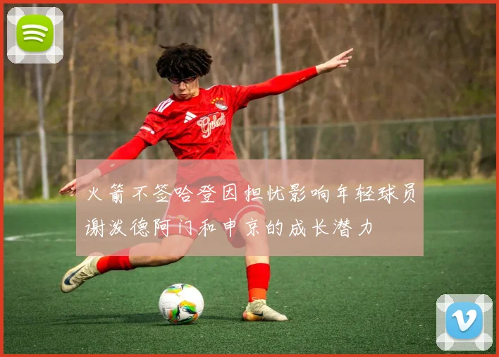 火箭不签哈登因担忧影响年轻球员谢泼德阿门和申京的成长潜力