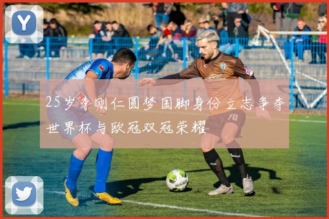 25岁李刚仁圆梦国脚身份立志争夺世界杯与欧冠双冠荣耀