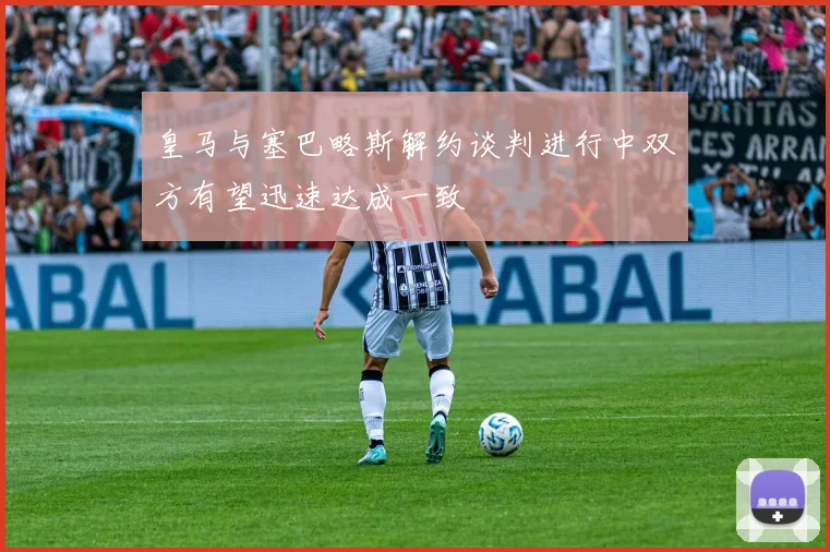 皇马与塞巴略斯解约谈判进行中双方有望迅速达成一致