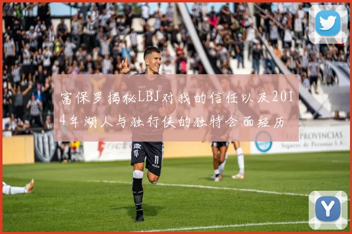 富保罗揭秘LBJ对我的信任以及2014年湖人与独行侠的独特会面经历