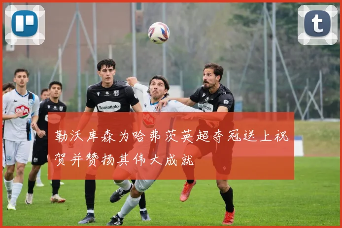 勒沃库森为哈弗茨英超夺冠送上祝贺并赞扬其伟大成就
