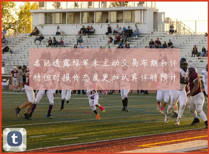 名记透露绿军未主动交易布朗和怀特但对报价态度更加认真怀特预计留队