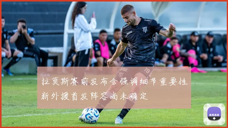 拉莫斯赛前发布会强调细节重要性新外援首发阵容尚未确定