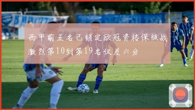 西甲前五名已锁定欧冠资格保级战激烈第10到第19名仅差六分