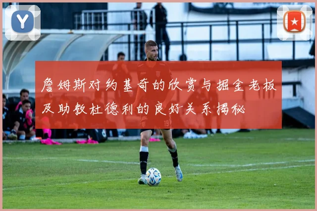 詹姆斯对约基奇的欣赏与掘金老板及助教杜德利的良好关系揭秘