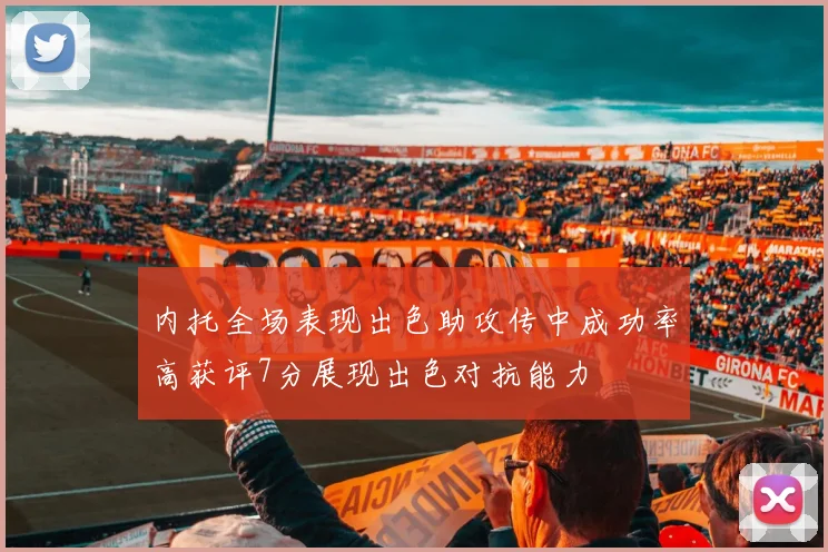 内托全场表现出色助攻传中成功率高获评7分展现出色对抗能力