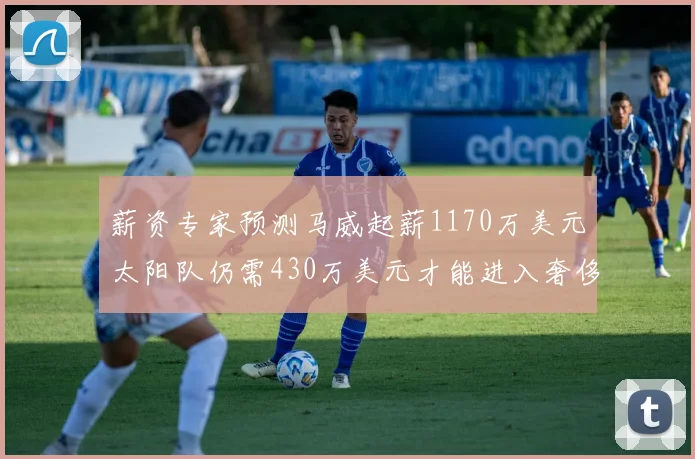 薪资专家预测马威起薪1170万美元太阳队仍需430万美元才能进入奢侈税