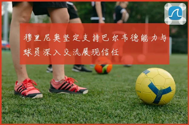 穆里尼奥坚定支持巴尔韦德能力与球员深入交流展现信任