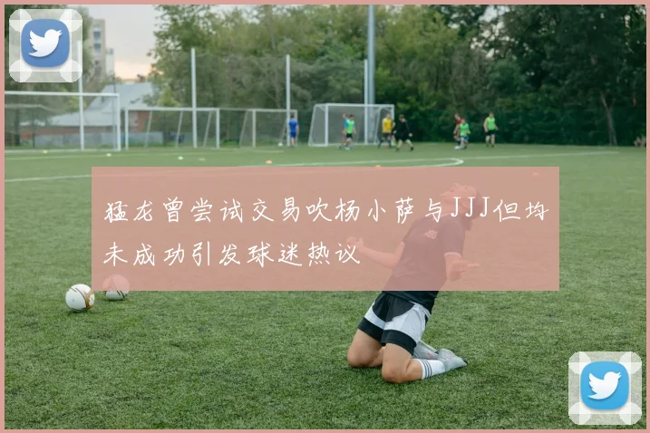 猛龙曾尝试交易吹杨小萨与JJJ但均未成功引发球迷热议