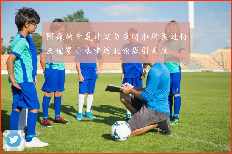 阿森纳今夏计划与多特和科莫进行友谊赛小法重返北伦敦引关注