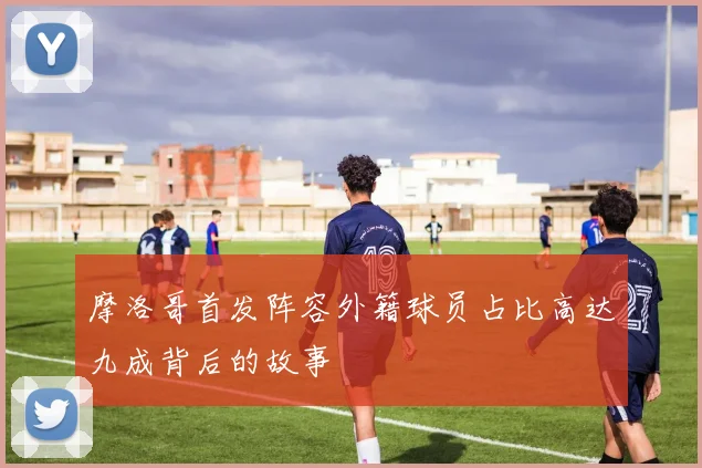 摩洛哥首发阵容外籍球员占比高达九成背后的故事
